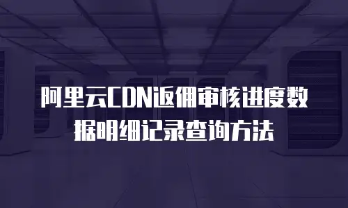 阿里云CDN返佣审核进度数据明细记录查询方法
