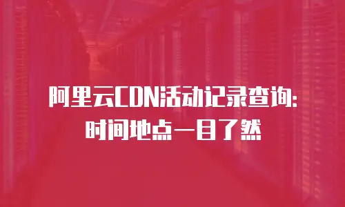 阿里云CDN活动记录查询：时间地点一目了然