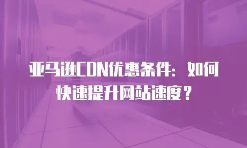 亚马逊CDN优惠条件：如何快速提升网站速度？