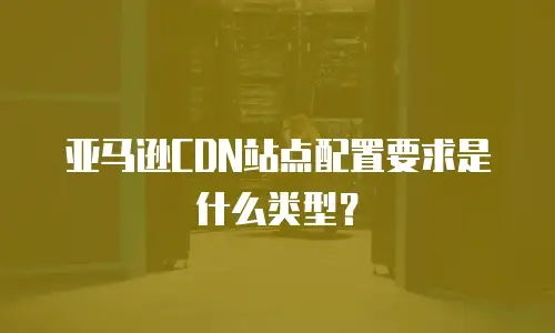 亚马逊CDN站点配置要求是什么类型？