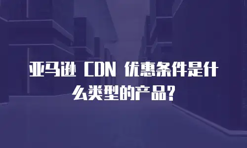 亚马逊 CDN 优惠条件是什么类型的产品?