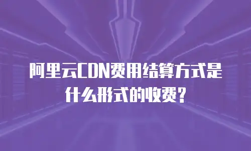 阿里云CDN费用结算方式是什么形式的收费?