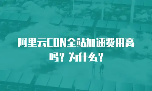 阿里云CDN全站加速费用高吗？为什么？