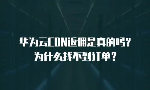 华为云CDN返佣是真的吗？为什么找不到订单？