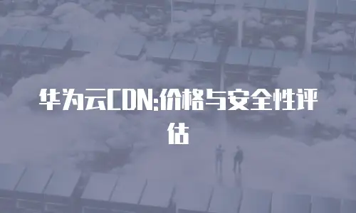 华为云CDN:价格与安全性评估