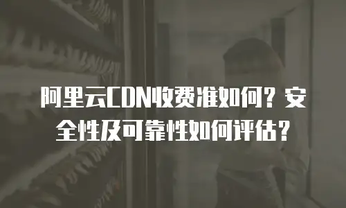阿里云CDN收费准如何？安全性及可靠性如何评估？