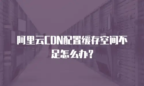 阿里云CDN配置缓存空间不足怎么办？