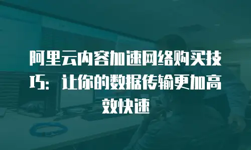 阿里云内容加速网络购买技巧：让你的数据传输更加高效快速