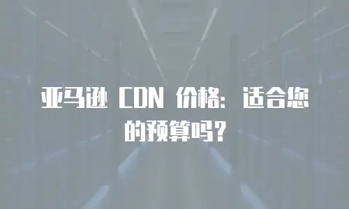 亚马逊 CDN 价格：适合您的预算吗？