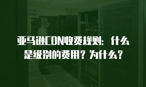 亚马逊CDN收费规则：什么是级别的费用？为什么？