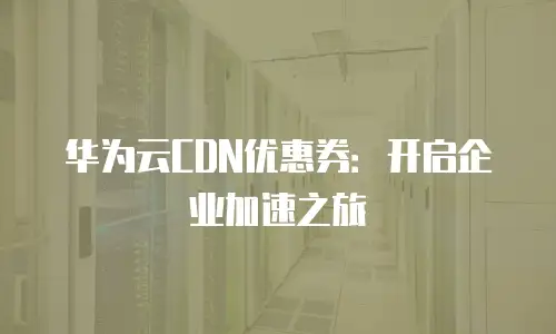 华为云CDN优惠券：开启企业加速之旅