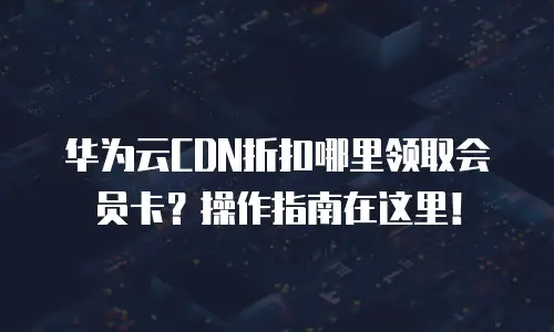 华为云CDN折扣哪里领取会员卡？操作指南在这里！