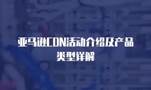 亚马逊CDN活动介绍及产品类型详解