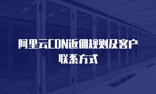阿里云CDN返佣规则及客户联系方式