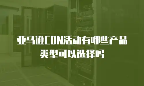 亚马逊CDN活动有哪些产品类型可以选择吗