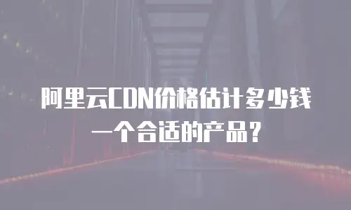 阿里云CDN价格估计多少钱一个合适的产品？