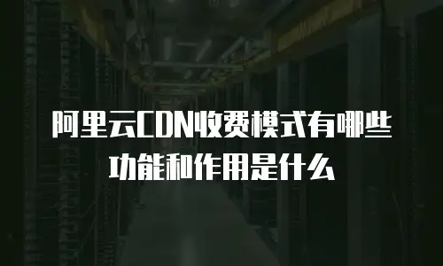 阿里云CDN收费模式有哪些功能和作用是什么