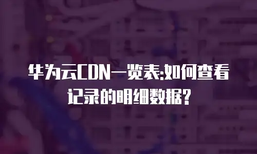 华为云CDN一览表:如何查看记录的明细数据?