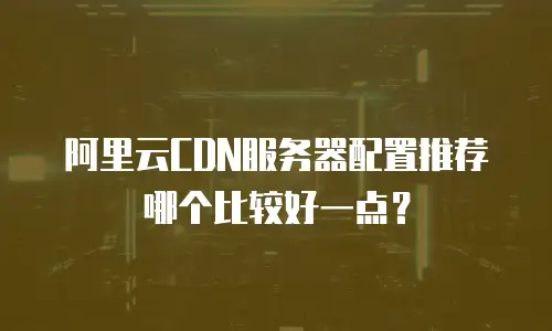 阿里云CDN服务器配置推荐哪个比较好一点？