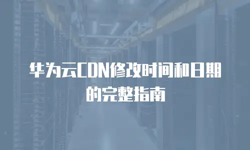 华为云CDN修改时间和日期的完整指南