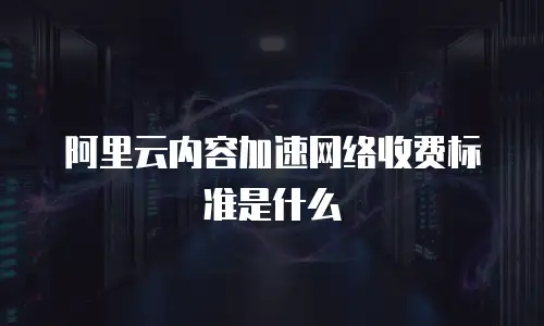 阿里云内容加速网络收费标准是什么