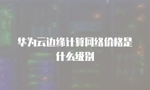 华为云边缘计算网络价格是什么级别