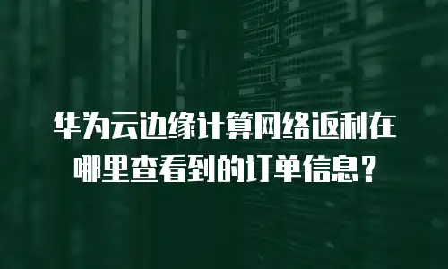华为云边缘计算网络返利在哪里查看到的订单信息？