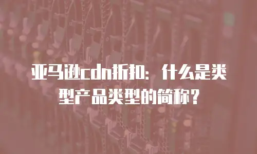 亚马逊cdn折扣：什么是类型产品类型的简称？