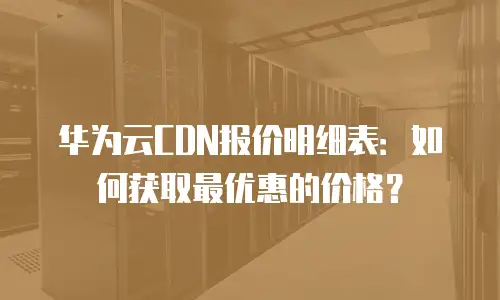 华为云CDN报价明细表：如何获取最优惠的价格？