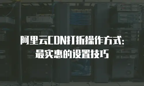 阿里云CDN打折操作方式：最实惠的设置技巧