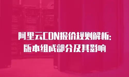 阿里云CDN报价规则解析: 版本组成部分及其影响