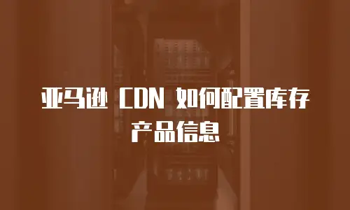 亚马逊 CDN 如何配置库存产品信息