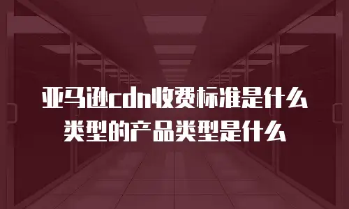 亚马逊cdn收费标准是什么类型的产品类型是什么