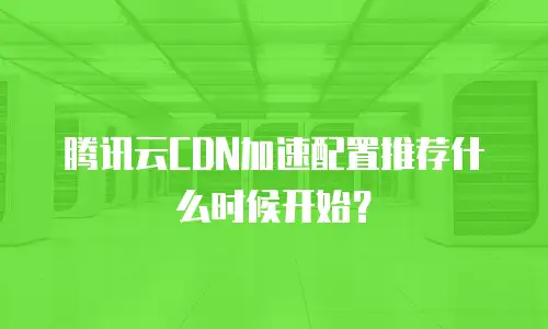 腾讯云CDN加速配置推荐什么时候开始？