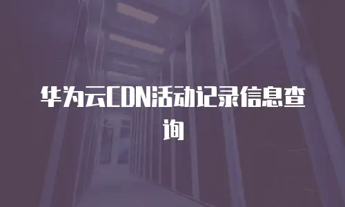 华为云CDN活动记录信息查询