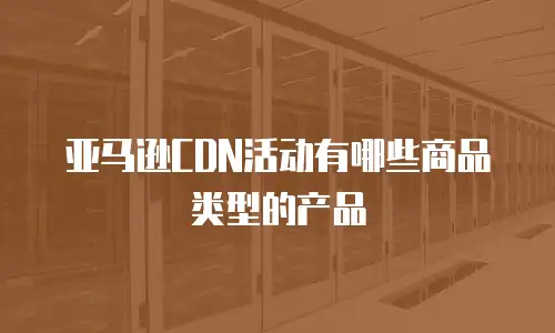 亚马逊CDN活动有哪些商品类型的产品