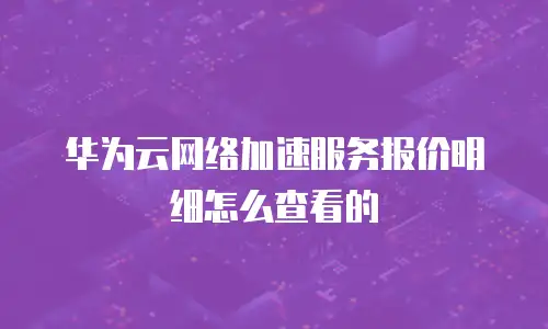 华为云网络加速服务报价明细怎么查看的