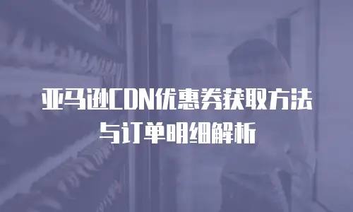 亚马逊CDN优惠券获取方法与订单明细解析