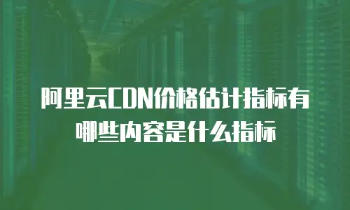 阿里云CDN价格估计指标有哪些内容是什么指标