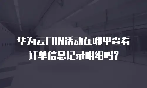 华为云CDN活动在哪里查看订单信息记录明细吗？