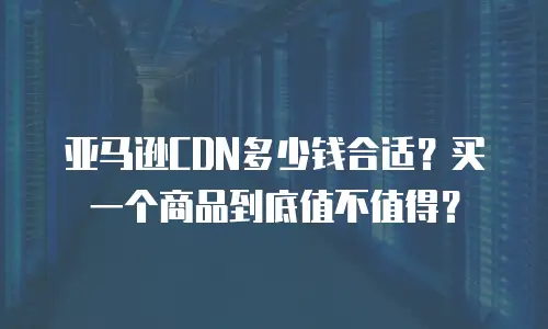 亚马逊CDN多少钱合适？买一个商品到底值不值得？