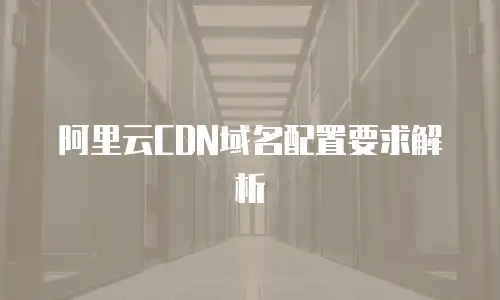 阿里云CDN域名配置要求解析