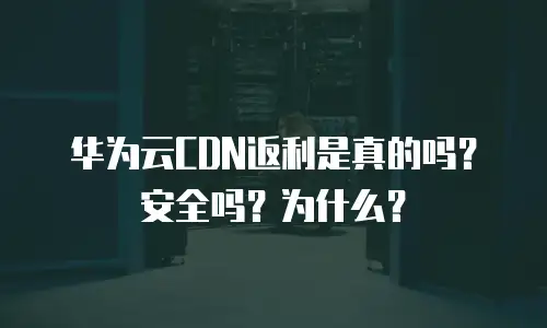 华为云CDN返利是真的吗？安全吗？为什么？