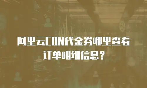 阿里云CDN代金券哪里查看订单明细信息？