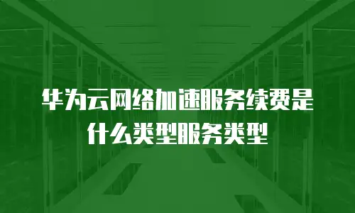 华为云网络加速服务续费是什么类型服务类型