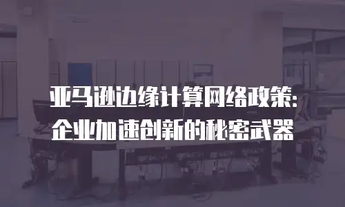 亚马逊边缘计算网络政策：企业加速创新的秘密武器
