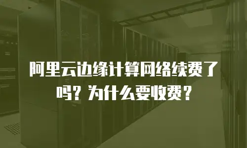 阿里云边缘计算网络续费了吗？为什么要收费？