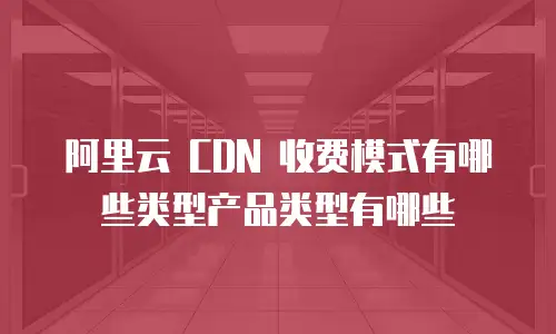阿里云 CDN 收费模式有哪些类型产品类型有哪些
