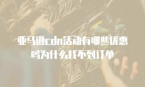 亚马逊cdn活动有哪些优惠吗为什么找不到订单