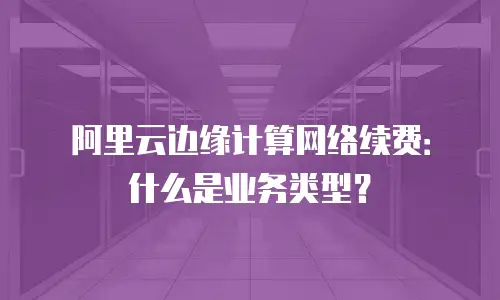 阿里云边缘计算网络续费：什么是业务类型？